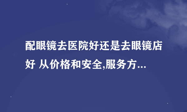 配眼镜去医院好还是去眼镜店好 从价格和安全,服务方面来看 说出各自的利与弊