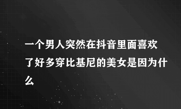 一个男人突然在抖音里面喜欢了好多穿比基尼的美女是因为什么