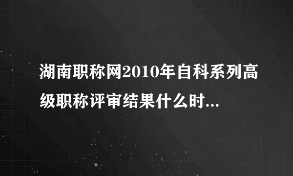 湖南职称网2010年自科系列高级职称评审结果什么时候公布啊?