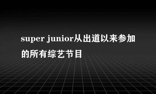 super junior从出道以来参加的所有综艺节目