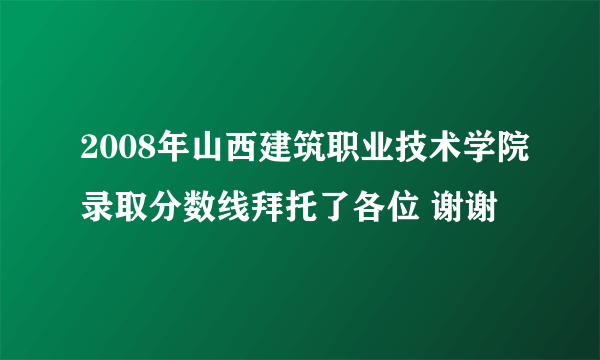 2008年山西建筑职业技术学院录取分数线拜托了各位 谢谢