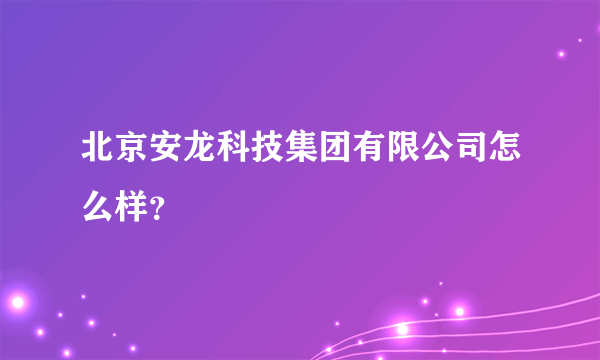 北京安龙科技集团有限公司怎么样？