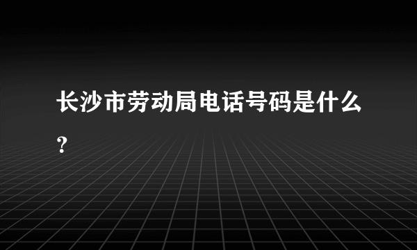 长沙市劳动局电话号码是什么？