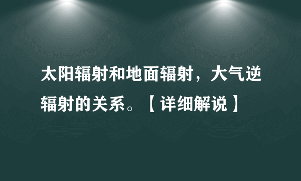 太阳辐射和地面辐射，大气逆辐射的关系。【详细解说】