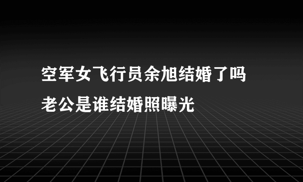 空军女飞行员余旭结婚了吗 老公是谁结婚照曝光