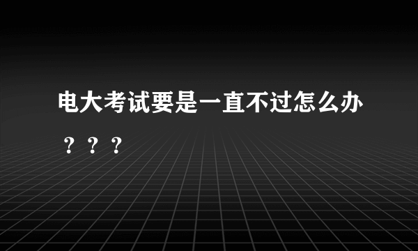 电大考试要是一直不过怎么办 ？？？