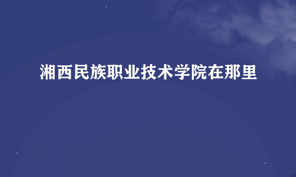 湘西民族职业技术学院在那里