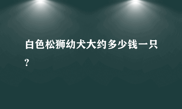 白色松狮幼犬大约多少钱一只?