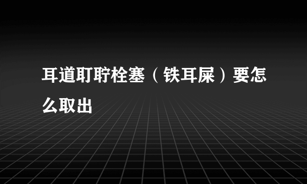 耳道耵聍栓塞（铁耳屎）要怎么取出