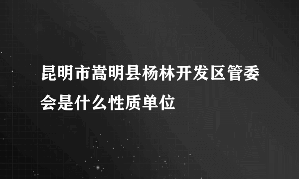 昆明市嵩明县杨林开发区管委会是什么性质单位