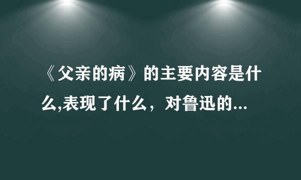 《父亲的病》的主要内容是什么,表现了什么，对鲁迅的成长产生了什么影响？？？？？？？？？？？？？？？？