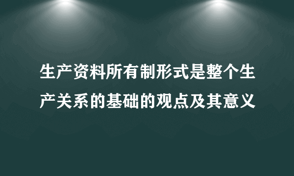 生产资料所有制形式是整个生产关系的基础的观点及其意义