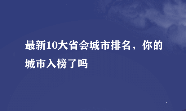 最新10大省会城市排名，你的城市入榜了吗