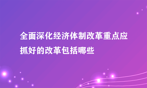 全面深化经济体制改革重点应抓好的改革包括哪些