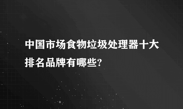 中国市场食物垃圾处理器十大排名品牌有哪些?