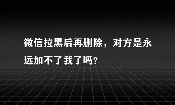 微信拉黑后再删除，对方是永远加不了我了吗？