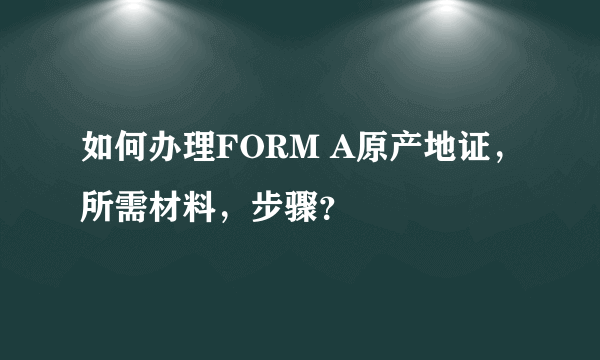 如何办理FORM A原产地证，所需材料，步骤？