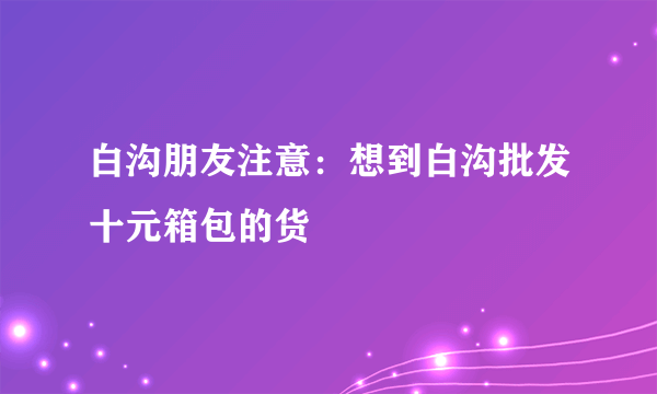 白沟朋友注意：想到白沟批发十元箱包的货