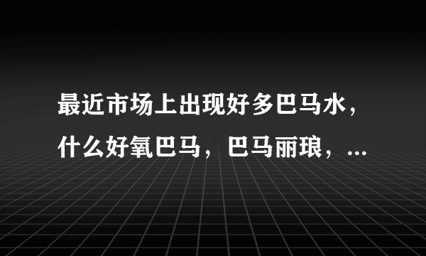 最近市场上出现好多巴马水，什么好氧巴马，巴马丽琅，巴马活泉，为什么卖得那么贵啊，他们有什么区别啊