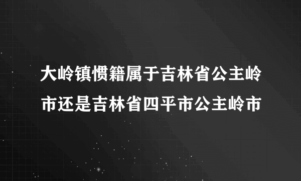 大岭镇惯籍属于吉林省公主岭市还是吉林省四平市公主岭市