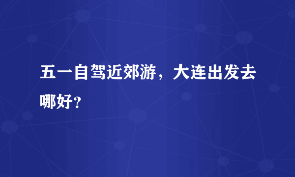 五一自驾近郊游，大连出发去哪好？