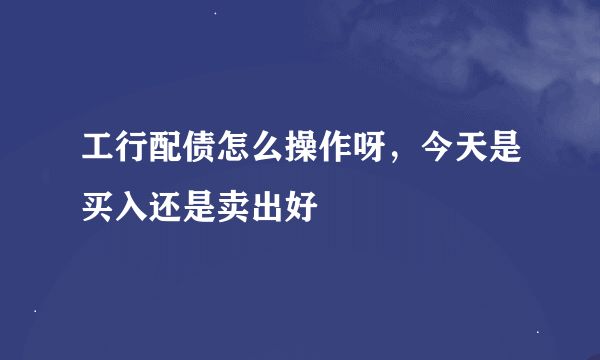 工行配债怎么操作呀，今天是买入还是卖出好