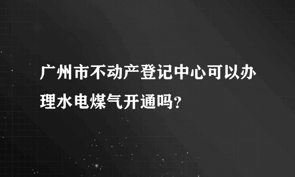 广州市不动产登记中心可以办理水电煤气开通吗？