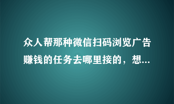 众人帮那种微信扫码浏览广告赚钱的任务去哪里接的，想做悬赏主，