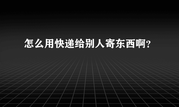 怎么用快递给别人寄东西啊？