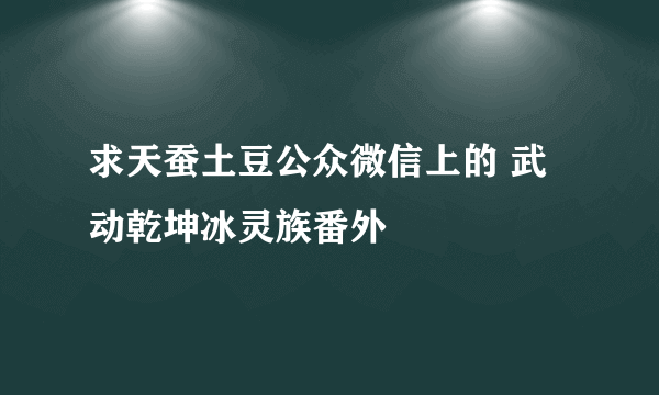 求天蚕土豆公众微信上的 武动乾坤冰灵族番外