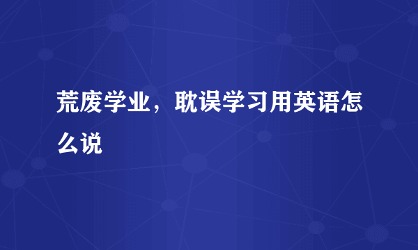 荒废学业，耽误学习用英语怎么说