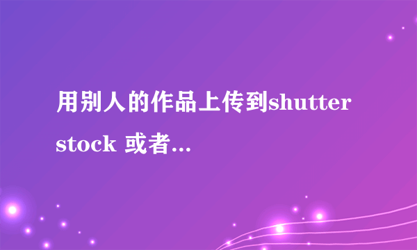 用别人的作品上传到shutter stock 或者海洛创意容易被发现吗？