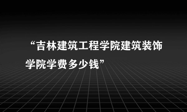 “吉林建筑工程学院建筑装饰学院学费多少钱”