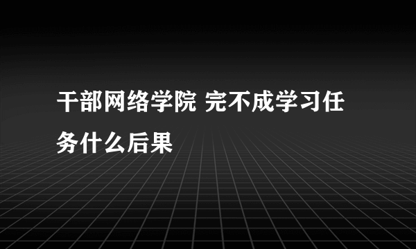 干部网络学院 完不成学习任务什么后果