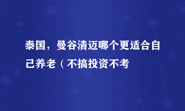 泰国，曼谷清迈哪个更适合自己养老（不搞投资不考