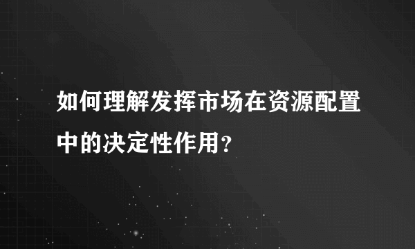 如何理解发挥市场在资源配置中的决定性作用？