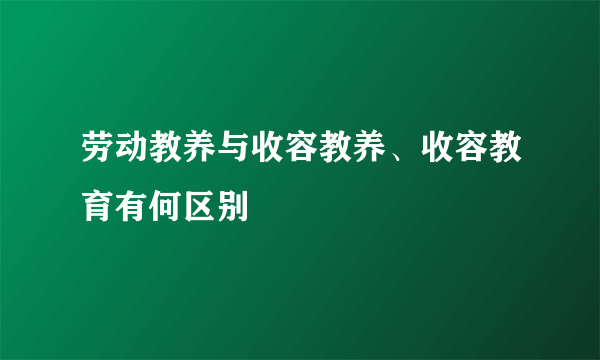 劳动教养与收容教养、收容教育有何区别