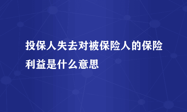 投保人失去对被保险人的保险利益是什么意思