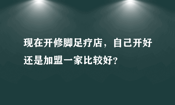 现在开修脚足疗店，自己开好还是加盟一家比较好？