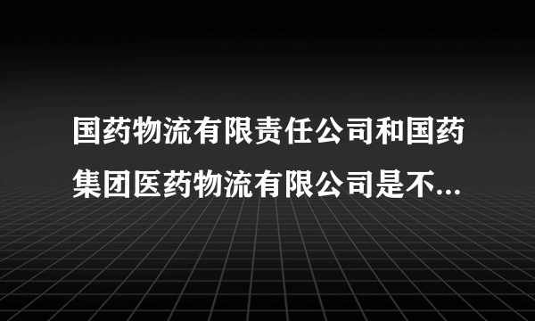 国药物流有限责任公司和国药集团医药物流有限公司是不是同一家公司啊？