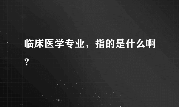 临床医学专业，指的是什么啊？