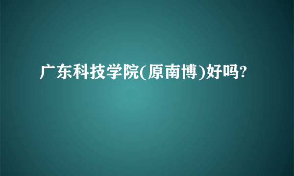 广东科技学院(原南博)好吗?