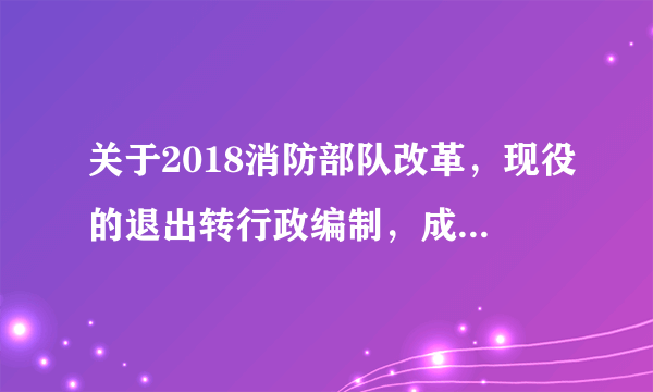 关于2018消防部队改革，现役的退出转行政编制，成建制划入应急管理部。那么问题来了，这两个的区别