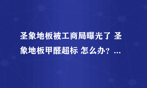 圣象地板被工商局曝光了 圣象地板甲醛超标 怎么办？我家用的就是圣象地板