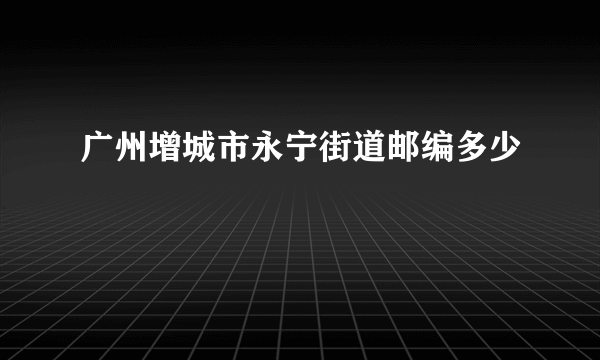 广州增城市永宁街道邮编多少