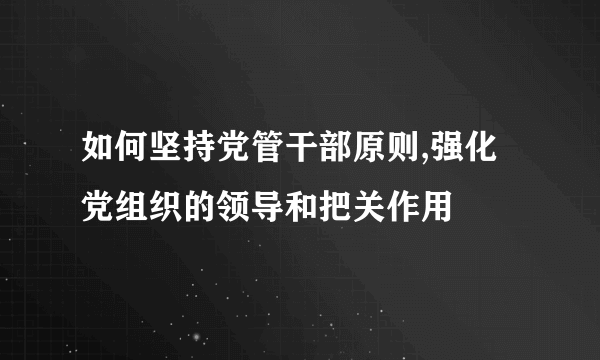 如何坚持党管干部原则,强化党组织的领导和把关作用