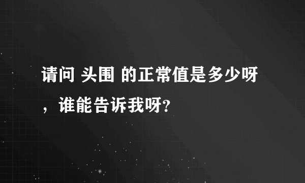 请问 头围 的正常值是多少呀，谁能告诉我呀？