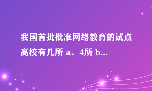 我国首批批准网络教育的试点高校有几所 a，4所 b，3所 c，5所