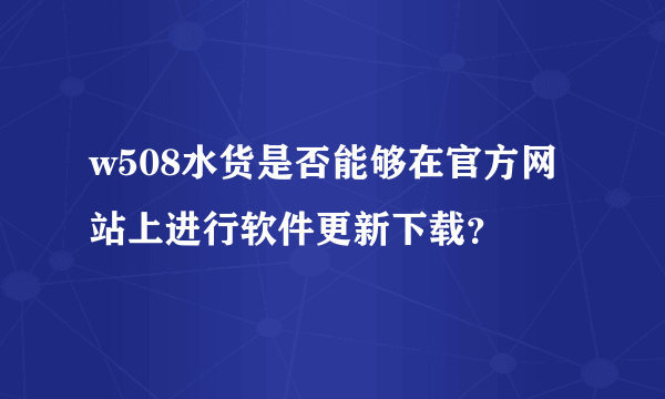 w508水货是否能够在官方网站上进行软件更新下载？