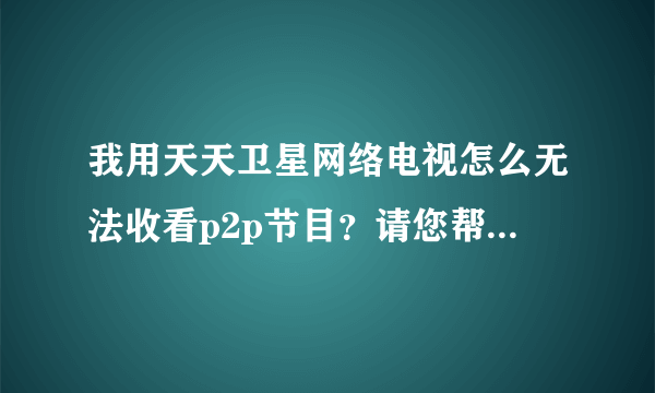 我用天天卫星网络电视怎么无法收看p2p节目？请您帮忙指点，谢谢！